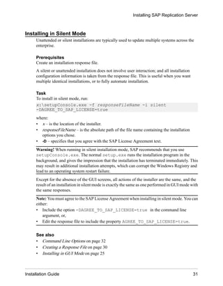 Installing in Silent Mode
Unattended or silent installations are typically used to update multiple systems across the
enterprise.
Prerequisites
Create an installation response file.
A silent or unattended installation does not involve user interaction; and all installation
configuration information is taken from the response file. This is useful when you want
multiple identical installations, or to fully automate installation.
Task
To install in silent mode, run:
x:setupConsole.exe -f responseFileName -i silent
-DAGREE_TO_SAP_LICENSE=true
where:
• x – is the location of the installer.
• responseFileName – is the absolute path of the file name containing the installation
options you chose.
• -D – specifies that you agree with the SAP License Agreement text.
Warning! When running in silent installation mode, SAP recommends that you use
setupConsole.exe. The normal setup.exe runs the installation program in the
background, and gives the impression that the installation has terminated immediately. This
may result in additional installation attempts, which can corrupt the Windows Registry and
lead to an operating system restart failure.
Except for the absence of the GUI screens, all actions of the installer are the same, and the
result of an installation in silent mode is exactly the same as one performed in GUI mode with
the same responses.
Note: You must agree to the SAP License Agreement when installing in silent mode. You can
either:
• Include the option -DAGREE_TO_SAP_LICENSE=true in the command line
argument, or,
• Edit the response file to include the property AGREE_TO_SAP_LICENSE=true.
See also
• Command Line Options on page 32
• Creating a Response File on page 30
• Installing in GUI Mode on page 25
Installing SAP Replication Server
Installation Guide 31
 
