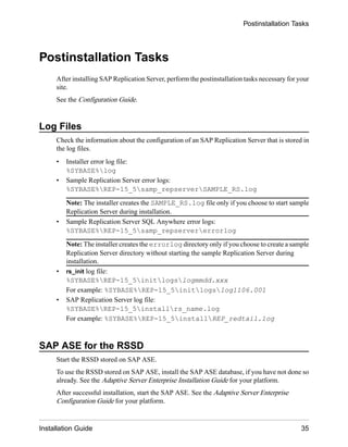 Postinstallation Tasks
After installing SAP Replication Server, perform the postinstallation tasks necessary for your
site.
See the Configuration Guide.
Log Files
Check the information about the configuration of an SAP Replication Server that is stored in
the log files.
• Installer error log file:
%SYBASE%log
• Sample Replication Server error logs:
%SYBASE%REP-15_5samp_repserverSAMPLE_RS.log
Note: The installer creates the SAMPLE_RS.log file only if you choose to start sample
Replication Server during installation.
• Sample Replication Server SQL Anywhere error logs:
%SYBASE%REP-15_5samp_repservererrorlog
Note: The installer creates the errorlog directory only if you choose to create a sample
Replication Server directory without starting the sample Replication Server during
installation.
• rs_init log file:
%SYBASE%REP-15_5initlogslogmmdd.xxx
For example: %SYBASE%REP-15_5initlogslog1106.001
• SAP Replication Server log file:
%SYBASE%REP-15_5installrs_name.log
For example: %SYBASE%REP-15_5installREP_redtail.log
SAP ASE for the RSSD
Start the RSSD stored on SAP ASE.
To use the RSSD stored on SAP ASE, install the SAP ASE database, if you have not done so
already. See the Adaptive Server Enterprise Installation Guide for your platform.
After successful installation, start the SAP ASE. See the Adaptive Server Enterprise
Configuration Guide for your platform.
Postinstallation Tasks
Installation Guide 35
 