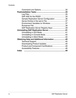 Command Line Options ................................................32
Postinstallation Tasks .........................................................35
Log Files .......................................................................35
SAP ASE for the RSSD ................................................35
Sample Replication Server Configuration .....................36
Server Entries in the sql.ini File ....................................37
Environment Variables on Windows .............................37
Runserver File ..............................................................38
SAP Replication Server Registry Keys .........................38
Uninstalling SAP Replication Server .................................41
Uninstalling in GUI Mode ..............................................41
Uninstalling in Console Mode .......................................42
Uninstalling in Silent Mode ...........................................42
Obtaining Help and Additional Information ......................45
Technical Support .........................................................45
Downloading Product Updates .....................................45
Product and Component Certifications .........................46
Accessibility Features ...................................................46
Index ..................................................................................49
Contents
iv SAP Replication Server
 