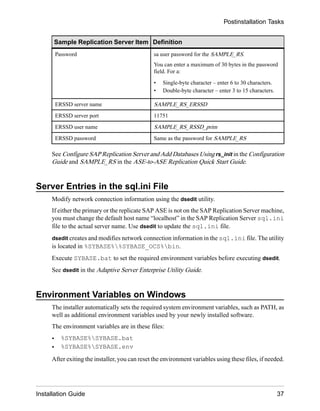 Sample Replication Server Item Definition
Password sa user password for the SAMPLE_RS.
You can enter a maximum of 30 bytes in the password
field. For a:
• Single-byte character – enter 6 to 30 characters.
• Double-byte character – enter 3 to 15 characters.
ERSSD server name SAMPLE_RS_ERSSD
ERSSD server port 11751
ERSSD user name SAMPLE_RS_RSSD_prim
ERSSD password Same as the password for SAMPLE_RS
See Configure SAP Replication Server and Add Databases Using rs_init in the Configuration
Guide and SAMPLE_RS in the ASE-to-ASE Replication Quick Start Guide.
Server Entries in the sql.ini File
Modify network connection information using the dsedit utility.
If either the primary or the replicate SAP ASE is not on the SAP Replication Server machine,
you must change the default host name “localhost” in the SAP Replication Server sql.ini
file to the actual server name. Use dsedit to update the sql.ini file.
dsedit creates and modifies network connection information in the sql.ini file. The utility
is located in %SYBASE%%SYBASE_OCS%bin.
Execute SYBASE.bat to set the required environment variables before executing dsedit.
See dsedit in the Adaptive Server Enterprise Utility Guide.
Environment Variables on Windows
The installer automatically sets the required system environment variables, such as PATH, as
well as additional environment variables used by your newly installed software.
The environment variables are in these files:
• %SYBASE%SYBASE.bat
• %SYBASE%SYBASE.env
After exiting the installer, you can reset the environment variables using these files, if needed.
Postinstallation Tasks
Installation Guide 37
 