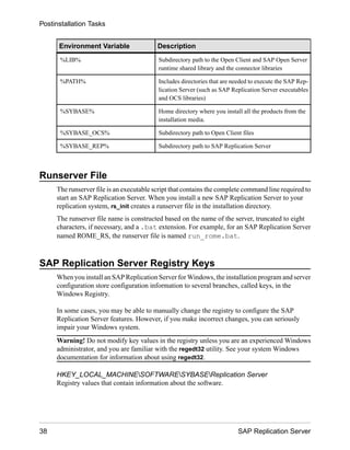 Environment Variable Description
%LIB% Subdirectory path to the Open Client and SAP Open Server
runtime shared library and the connector libraries
%PATH% Includes directories that are needed to execute the SAP Rep-
lication Server (such as SAP Replication Server executables
and OCS libraries)
%SYBASE% Home directory where you install all the products from the
installation media.
%SYBASE_OCS% Subdirectory path to Open Client files
%SYBASE_REP% Subdirectory path to SAP Replication Server
Runserver File
The runserver file is an executable script that contains the complete command line required to
start an SAP Replication Server. When you install a new SAP Replication Server to your
replication system, rs_init creates a runserver file in the installation directory.
The runserver file name is constructed based on the name of the server, truncated to eight
characters, if necessary, and a .bat extension. For example, for an SAP Replication Server
named ROME_RS, the runserver file is named run_rome.bat.
SAP Replication Server Registry Keys
When you install an SAP Replication Server for Windows, the installation program and server
configuration store configuration information to several branches, called keys, in the
Windows Registry.
In some cases, you may be able to manually change the registry to configure the SAP
Replication Server features. However, if you make incorrect changes, you can seriously
impair your Windows system.
Warning! Do not modify key values in the registry unless you are an experienced Windows
administrator, and you are familiar with the regedt32 utility. See your system Windows
documentation for information about using regedt32.
HKEY_LOCAL_MACHINESOFTWARESYBASEReplication Server
Registry values that contain information about the software.
Postinstallation Tasks
38 SAP Replication Server
 