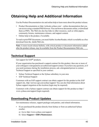 Obtaining Help and Additional Information
Use the Product Documentation site and online help to learn more about this product release.
• Product Documentation at http://sybooks.sybase.com/ – online documentation that you
can access using a standard Web browser. You can browse documents online, or download
them as PDFs. The Web site also has links to other resources, such as white papers,
community forums, maintenance releases, and support content.
• Online help in the product, if available.
To read or print PDF documents, you need Adobe Acrobat Reader, which is available as a free
download from the Adobe Web site.
Note: A more recent release bulletin, with critical product or document information added
after the product release, may be available from the Product Documentation Web site.
Technical Support
Get support for SAP® products.
If your organization has purchased a support contract for this product, then one or more of
your colleagues is designated as an authorized support contact. If you have any questions, or if
you need assistance during the installation process, ask a designated person to contact
Technical Support as specified in your contract:
• Sybase Technical Support or the Sybase subsidiary in your area
• SAP Technical Support
Customers with an SAP support contract can obtain support for this product at the SAP
support site, http://service.sap.com/sybase/support. You can also find information about
Sybase support migration at this location (login may be required).
Customers with a Sybase support contract can obtain support for this product at http://
www.sybase.com/support (login required).
Downloading Product Updates
Get maintenance releases, support packages and patches, and related information.
• If you purchased the product directly from Sybase or from an authorized Sybase
reseller:
a) Go to http://www.sybase.com/support.
b) Select Support > EBFs/Maintenance.
Obtaining Help and Additional Information
Installation Guide 45
 