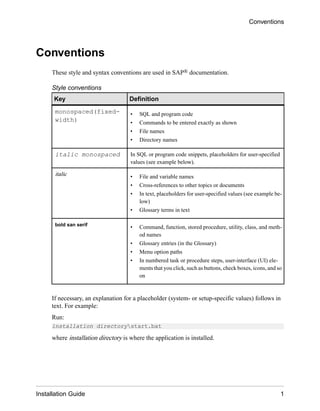 Conventions
These style and syntax conventions are used in SAP® documentation.
Style conventions
Key Definition
monospaced(fixed-
width)
• SQL and program code
• Commands to be entered exactly as shown
• File names
• Directory names
italic monospaced In SQL or program code snippets, placeholders for user-specified
values (see example below).
italic • File and variable names
• Cross-references to other topics or documents
• In text, placeholders for user-specified values (see example be-
low)
• Glossary terms in text
bold san serif
• Command, function, stored procedure, utility, class, and meth-
od names
• Glossary entries (in the Glossary)
• Menu option paths
• In numbered task or procedure steps, user-interface (UI) ele-
ments that you click, such as buttons, check boxes, icons, and so
on
If necessary, an explanation for a placeholder (system- or setup-specific values) follows in
text. For example:
Run:
installation directorystart.bat
where installation directory is where the application is installed.
Conventions
Installation Guide 1
 