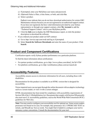 c) If prompted, enter your MySybase user name and password.
d) (Optional) Select a filter, a time frame, or both, and click Go.
e) Select a product.
Padlock icons indicate that you do not have download authorization for certain EBF/
Maintenance releases because you are not registered as an authorized support contact.
If you have not registered, but have valid information provided by your Sybase
representative or through your support contract, click My Account to add the
“Technical Support Contact” role to your MySybase profile.
f) Click the Info icon to display the EBF/Maintenance report, or click the product
description to download the software.
• If you ordered your product under an SAP contract:
a) Go to http://service.sap.com/swdc and log in if prompted.
b) Select Search for Software Downloads and enter the name of your product. Click
Search.
Product and Component Certifications
Certification reports verify Sybase product performance on a particular platform.
To find the latest information about certifications:
• For partner product certifications, go to http://www.sybase.com/detail_list?id=9784
• For platform certifications, go to http://certification.sybase.com/ucr/search.do
Accessibility Features
Accessibility ensures access to electronic information for all users, including those with
disabilities.
Documentation for this product is available in an HTML version that is designed for
accessibility.
Vision impaired users can navigate through the online document with an adaptive technology
such as a screen reader, or view it with a screen enlarger.
HTML documentation has been tested for compliance with accessibility requirements of
Section 508 of the U.S Rehabilitation Act. Documents that comply with Section 508 generally
also meet non-U.S. accessibility guidelines, such as the World Wide Web Consortium (W3C)
guidelines for Web sites.
Note: You may need to configure your accessibility tool for optimal use. Some screen readers
pronounce text based on its case; for example, they pronounce ALL UPPERCASE TEXT as
initials, and MixedCase Text as words. You might find it helpful to configure your tool to
announce syntax conventions. Consult the documentation for your tool.
Obtaining Help and Additional Information
46 SAP Replication Server
 