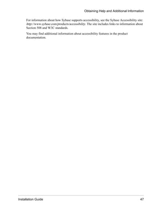 For information about how Sybase supports accessibility, see the Sybase Accessibility site:
http://www.sybase.com/products/accessibility. The site includes links to information about
Section 508 and W3C standards.
You may find additional information about accessibility features in the product
documentation.
Obtaining Help and Additional Information
Installation Guide 47
 