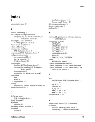 Index
A
administration tasks 22
C
charsets subdirectory 21
check upgrade incompatible version
emergency bug fix, one-off, controlled, or
instrumental release 25
checking for a valid installation
in SAP Replication Server 25
choose update installation 25
collate subdirectory 21
command line installation
SAP Replication Server 29
components of SAP Replication Server 7
configuration information
environment variables 38
start-up parameters 38
Windows Registry 38
console mode
installing SAP Replication Server 29
response file, installing SAP Replication
Server with 30
troubleshooting 32
uninstalling SAP Replication Server 42
conventions
style 1
syntax 1
CPU requirements 16
creating
response files for SAP Replication Server 30
custom installation 21, 25
D
-D flag and setup
SAP Replication Server 31
default directory 25
definitions
runserver 38
diagnosing software problems 18
directories
default 25
installation, structure of 18
Sybase_Install_Registry 25
disk storage requirements 16
drepsrvr.exe program 18
dsedit utility 37
E
Embedded Replication Server System Database
(ERSSD) 7, 16
environment variables
%LIB% 37
%PATH% 37
%SYBASE_OCS% 37
%SYBASE_REP% 37
%SYBASE% 37
required for dsedit 37
setting 37
SYBASE_SAM_CAPACITY 13
errors
while starting installer 25
ExpressConnect for Oracle (ECO) 7
ExpressConnect for SAP HANA database (ECH) 7
ExpressConnect for SAP HANA database(ECH)
install ODBC libraries 32
F
files
installation log, SAP Replication Server 25,
32
log.txt 21, 32
runserver 38
si_reg.xml 25
SYBASE.bat 21, 37
SYBASE.env 21, 37
full installation 21, 25
G
graphical user interface (GUI) installation 22
GUI mode
installing SAP Replication Server 25
uninstalling SAP Replication Server 41
Index
Installation Guide 49
 