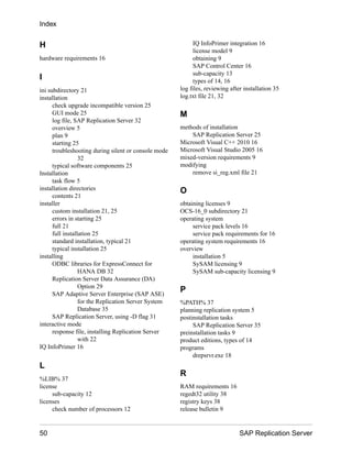 H
hardware requirements 16
I
ini subdirectory 21
installation
check upgrade incompatible version 25
GUI mode 25
log file, SAP Replication Server 32
overview 5
plan 9
starting 25
troubleshooting during silent or console mode
32
typical software components 25
Installation
task flow 5
installation directories
contents 21
installer
custom installation 21, 25
errors in starting 25
full 21
full installation 25
standard installation, typical 21
typical installation 25
installing
ODBC libraries for ExpressConnect for
HANA DB 32
Replication Server Data Assurance (DA)
Option 29
SAP Adaptive Server Enterprise (SAP ASE)
for the Replication Server System
Database 35
SAP Replication Server, using -D flag 31
interactive mode
response file, installing Replication Server
with 22
IQ InfoPrimer 16
L
%LIB% 37
license
sub-capacity 12
licenses
check number of processors 12
IQ InfoPrimer integration 16
license model 9
obtaining 9
SAP Control Center 16
sub-capacity 13
types of 14, 16
log files, reviewing after installation 35
log.txt file 21, 32
M
methods of installation
SAP Replication Server 25
Microsoft Visual C++ 2010 16
Microsoft Visual Studio 2005 16
mixed-version requirements 9
modifying
remove si_reg.xml file 21
O
obtaining licenses 9
OCS-16_0 subdirectory 21
operating system
service pack levels 16
service pack requirements for 16
operating system requirements 16
overview
installation 5
SySAM licensing 9
SySAM sub-capacity licensing 9
P
%PATH% 37
planning replication system 5
postinstallation tasks
SAP Replication Server 35
preinstallation tasks 9
product editions, types of 14
programs
drepsrvr.exe 18
R
RAM requirements 16
regedt32 utility 38
registry keys 38
release bulletin 9
Index
50 SAP Replication Server
 