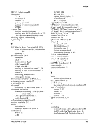 REP-15_5 subdirectory 21
requirements
CPU 16
disk storage 16
hardware 16
operating system 16
operating system service packs 16
RAM 16
response files
installing command line mode 22
installing with, SAP Replication Server 22
SAP Replication Server, creating for 30
reviewing log files after installing 35
rs_init utility 36
S
SAP Adaptive Server Enterprise (SAP ASE)
for the Replication Server System Database
35
upgrading 35
SAP Replication Server
components 7
details 7
in console mode 22, 29
in GUI mode 22, 25
in silent mode 22, 31
installing in command line mode 22, 29
installing in silent mode, unattended 29
licenses 9
uninstalling, prerequisites 41
with response files 22
SAP Service Marketplace (SMP) 9, 25, 32
setting environment variables 37
si_reg.xml file 21
silent mode
uninstalling SAP Replication Server 42
silent mode installations
response file, installing SAP Replication
Server with 31
SAP Replication Server 22, 31
troubleshooting 32
software, diagnosing problems 18
standard installation 21, 25
starting
installation 25
the sample Replication Server 36
subdirectories
charsets 21
ini 21
OCS-16_0 21
REP-15_5 21
Sybase_Install_Registry 21
sybuninstall 21
SYSAM-2_0 21
supported protocols 16
%SYBASE% environment variable 37
Sybase_Install_Registry subdirectory 21
%SYBASE_OCS% environment variable 37
%SYBASE_REP% environment variable 37
SYBASE_SAM_CAPACITY 13
SYBASE.bat file 21, 37
SYBASE.env file 21
sybuninstall subdirectory 21
SySAM 25
configure IPv6 11
FlexNet Publisher 11
license checkout 12
license server version 11
sub-capacity licensing 11, 12
SySAM license model 9
SySAM license server 11
SySAM sub-capacity 12
requirements 13
SYSAM-2_0 subdirectory 21
sysamcap utility 9
system requirements 16
T
tables
system requirements 16
tasks, administration 22
troubleshooting
during console or silent mode installation 32
types of installations
custom 21, 25
full 21, 25
standard 25
typical 21, 25
typical installation 21, 25
U
uninstalling
in console mode, SAP Replication Server 42
in GUI mode, SAP Replication Server 41
in silent mode, SAP Replication Server 42
Index
Installation Guide 51
 
