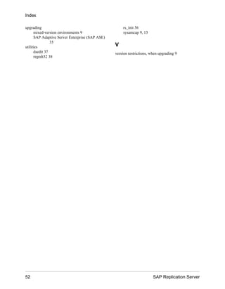 upgrading
mixed-version environments 9
SAP Adaptive Server Enterprise (SAP ASE)
35
utilities
dsedit 37
regedt32 38
rs_init 36
sysamcap 9, 13
V
version restrictions, when upgrading 9
Index
52 SAP Replication Server
 