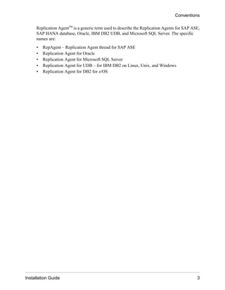 Replication Agent™ is a generic term used to describe the Replication Agents for SAP ASE,
SAP HANA database, Oracle, IBM DB2 UDB, and Microsoft SQL Server. The specific
names are:
• RepAgent – Replication Agent thread for SAP ASE
• Replication Agent for Oracle
• Replication Agent for Microsoft SQL Server
• Replication Agent for UDB – for IBM DB2 on Linux, Unix, and Windows
• Replication Agent for DB2 for z/OS
Conventions
Installation Guide 3
 
