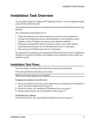 Installation Task Overview
To successfully install and configure SAP® Replication Server®, use the configuration guide
along with the installation guide.
The installation guide explains how to unload the software from the distribution media to your
hard disk.
The configuration guide explains how to:
• Gather the information you need to prepare your system for your configuration
• Configure SAP Replication Servers and add databases to your replication system
• Upgrade existing SAP Replication Server System Databases (RSSDs)
• Downgrade existing RSSDs and then reinstall an earlier version of the software
• Enable password encryption for an SAP Replication Server or a RepAgent
• Start and stop an SAP Replication Server or a RepAgent
See Preparation for Installing and Configuring SAP Replication Server in the Configuration
Guide for an installation worksheet and a database setup worksheet to help you plan your
replication system.
Installation Task Flows
Task flows define a complete path for planning, installing, and uninstalling.
Choose the path that best describes your scenario.
Note: Print this topic and use it as a checklist.
Installing the software for the first time
1. Plan your installation and review system requirements. See Planning Your Installation on
page 9 and System Requirements on page 16.
2. Install the software. See Installing SAP Replication Server on page 25.
3. Perform postinstallation. See Postinstallation Tasks on page 35.
Uninstalling the software
Uninstall the software. See Uninstalling SAP Replication Server on page 41.
Installation Task Overview
Installation Guide 5
 