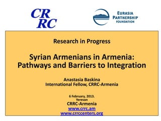 Research in Progress

   Syrian Armenians in Armenia:
Pathways and Barriers to Integration
                Anastasia Baskina
       International Fellow, CRRC-Armenia

                  6 February, 2013.
                       Yerevan
                CRRC-Armenia
                www.crrc.am
              www.crrccenters.org
 