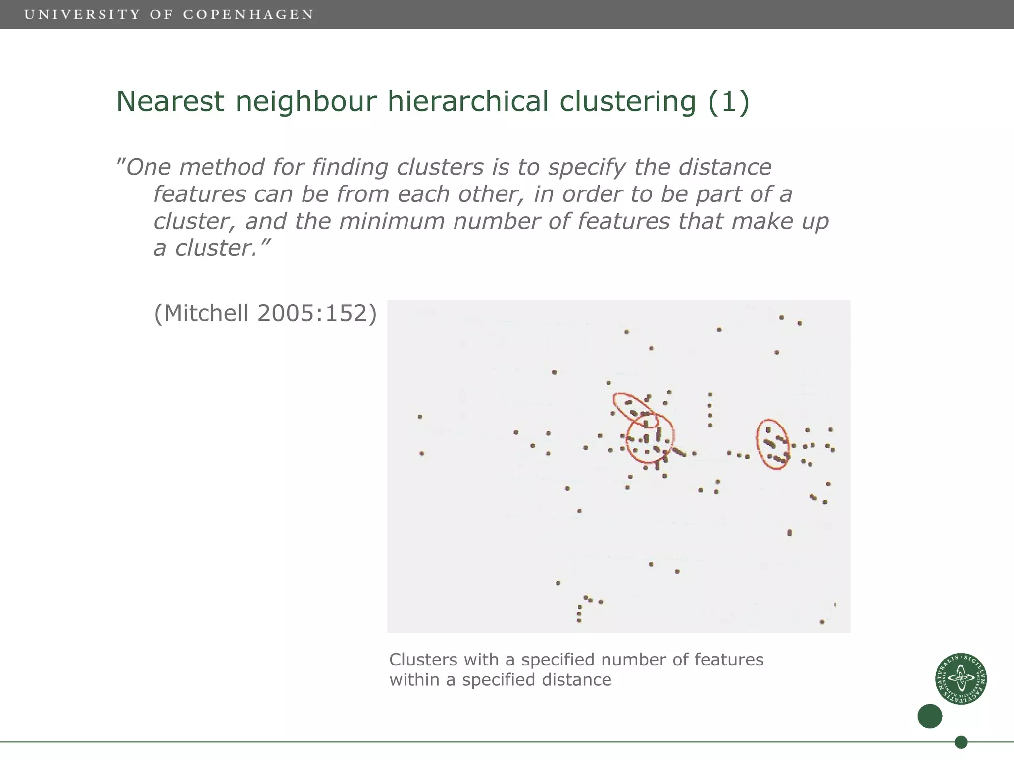 Nearest neighbour hierarchical clustering (1)

”One method for finding clusters is to specify the distance
   features can be from each other, in order to be part of a
   cluster, and the minimum number of features that make up
   a cluster.”

   (Mitchell 2005:152)




                         Clusters with a specified number of features
                         within a specified distance
 