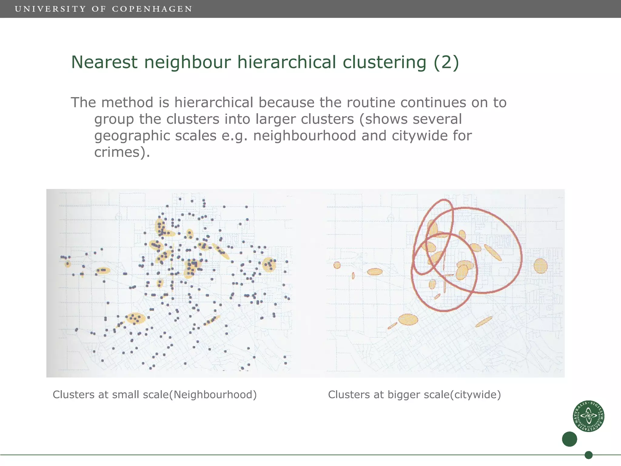 Nearest neighbour hierarchical clustering (2)

   The method is hierarchical because the routine continues on to
      group the clusters into larger clusters (shows several
      geographic scales e.g. neighbourhood and citywide for
      crimes).




Clusters at small scale(Neighbourhood)   Clusters at bigger scale(citywide)
 