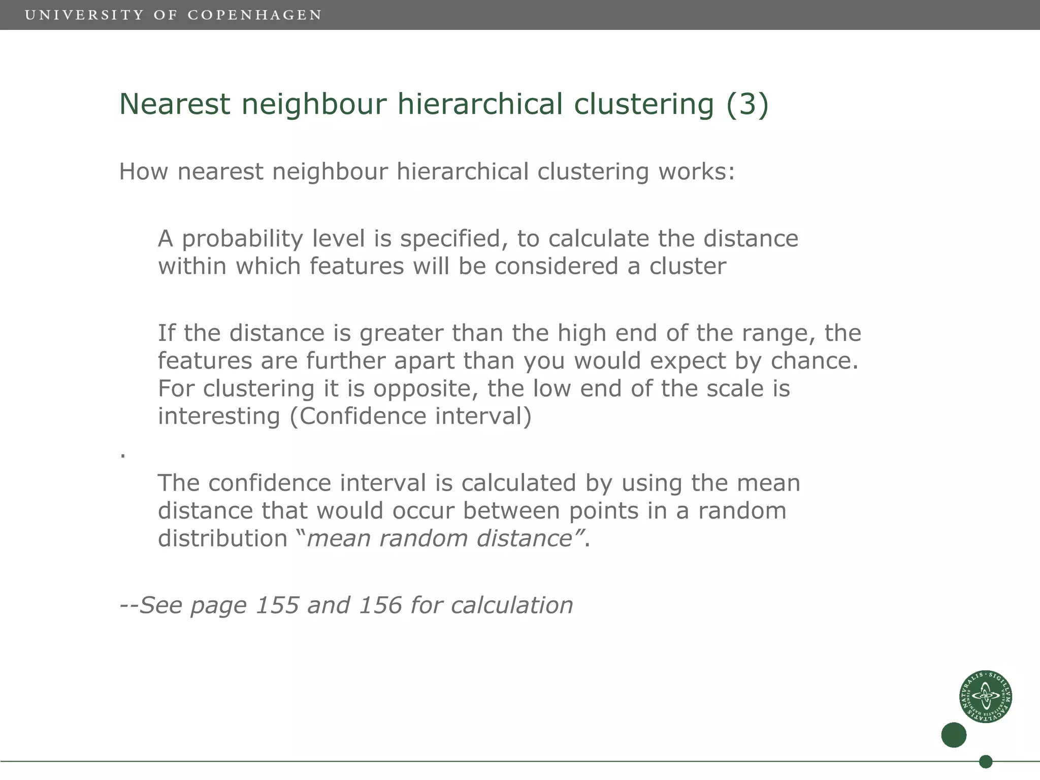 Nearest neighbour hierarchical clustering (3)

How nearest neighbour hierarchical clustering works:

    A probability level is specified, to calculate the distance
    within which features will be considered a cluster

    If the distance is greater than the high end of the range, the
    features are further apart than you would expect by chance.
    For clustering it is opposite, the low end of the scale is
    interesting (Confidence interval)
.
    The confidence interval is calculated by using the mean
    distance that would occur between points in a random
    distribution “mean random distance”.

--See page 155 and 156 for calculation
 