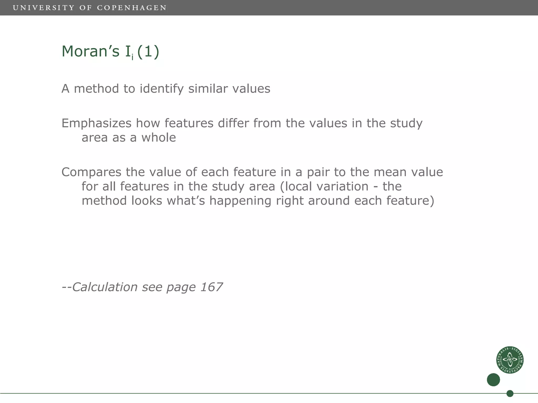 Moran’s Ii (1)

A method to identify similar values

Emphasizes how features differ from the values in the study
  area as a whole

Compares the value of each feature in a pair to the mean value
  for all features in the study area (local variation - the
  method looks what’s happening right around each feature)




--Calculation see page 167
 