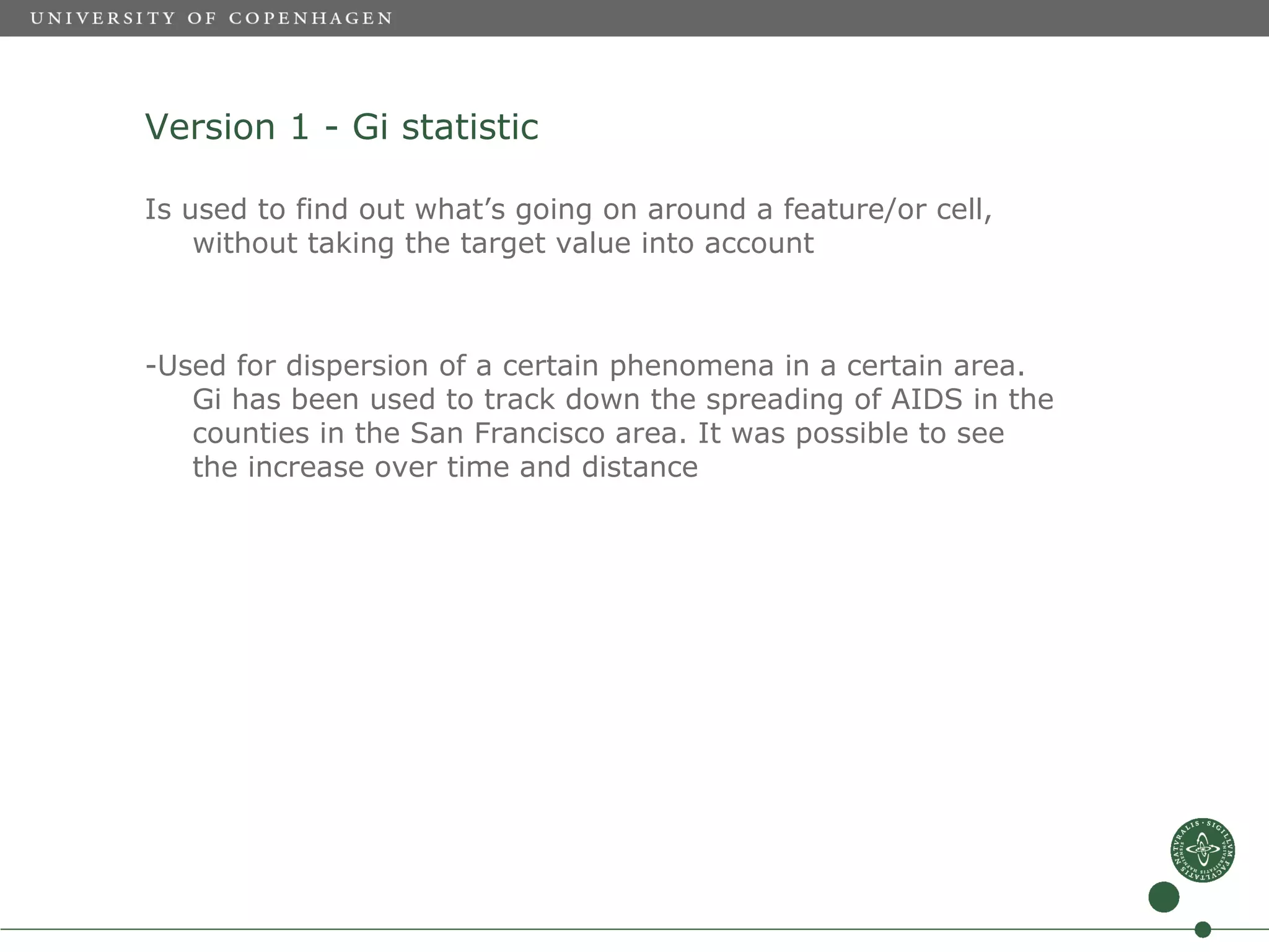 Version 1 - Gi statistic

Is used to find out what’s going on around a feature/or cell,
    without taking the target value into account



-Used for dispersion of a certain phenomena in a certain area.
   Gi has been used to track down the spreading of AIDS in the
   counties in the San Francisco area. It was possible to see
   the increase over time and distance
 