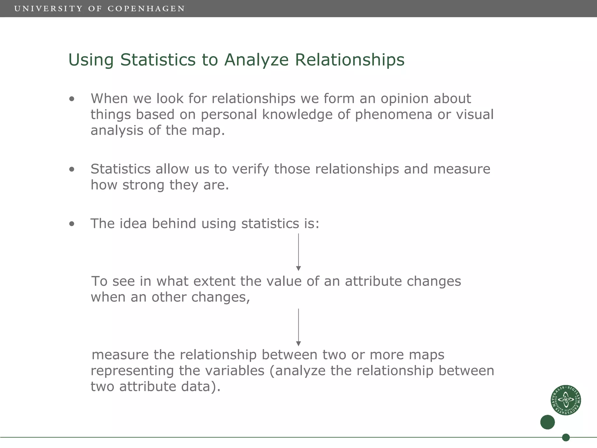 Using Statistics to Analyze Relationships

•   When we look for relationships we form an opinion about
    things based on personal knowledge of phenomena or visual
    analysis of the map.

•   Statistics allow us to verify those relationships and measure
    how strong they are.

•   The idea behind using statistics is:



    To see in what extent the value of an attribute changes
    when an other changes,



    measure the relationship between two or more maps
    representing the variables (analyze the relationship between
    two attribute data).
 