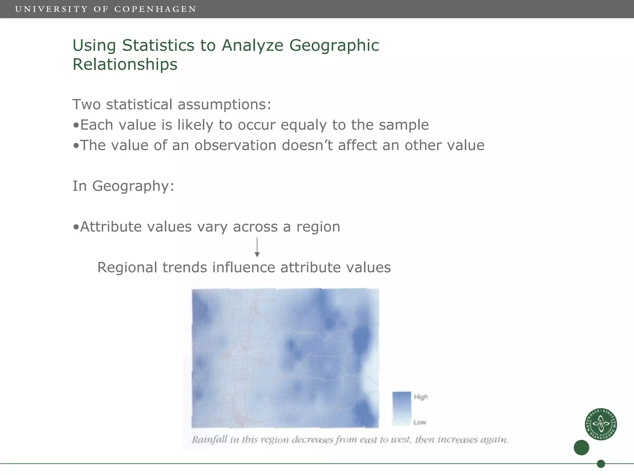 Using Statistics to Analyze Geographic
Relationships

Two statistical assumptions:
•Each value is likely to occur equaly to the sample
•The value of an observation doesn’t affect an other value

In Geography:

•Attribute values vary across a region

   Regional trends influence attribute values
 