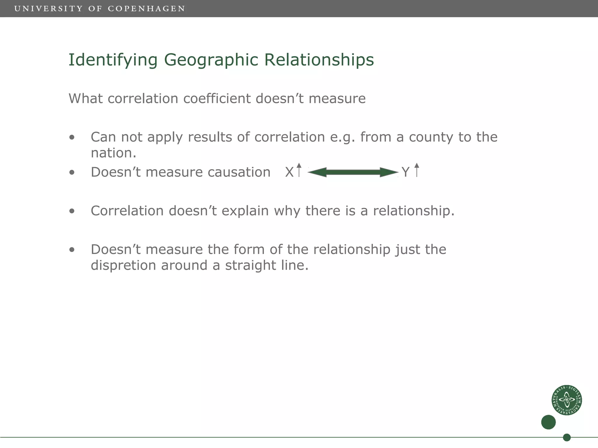 Identifying Geographic Relationships

What correlation coefficient doesn’t measure

•   Can not apply results of correlation e.g. from a county to the
    nation.
•   Doesn’t measure causation X                     Y

•   Correlation doesn’t explain why there is a relationship.

•   Doesn’t measure the form of the relationship just the
    dispretion around a straight line.
 