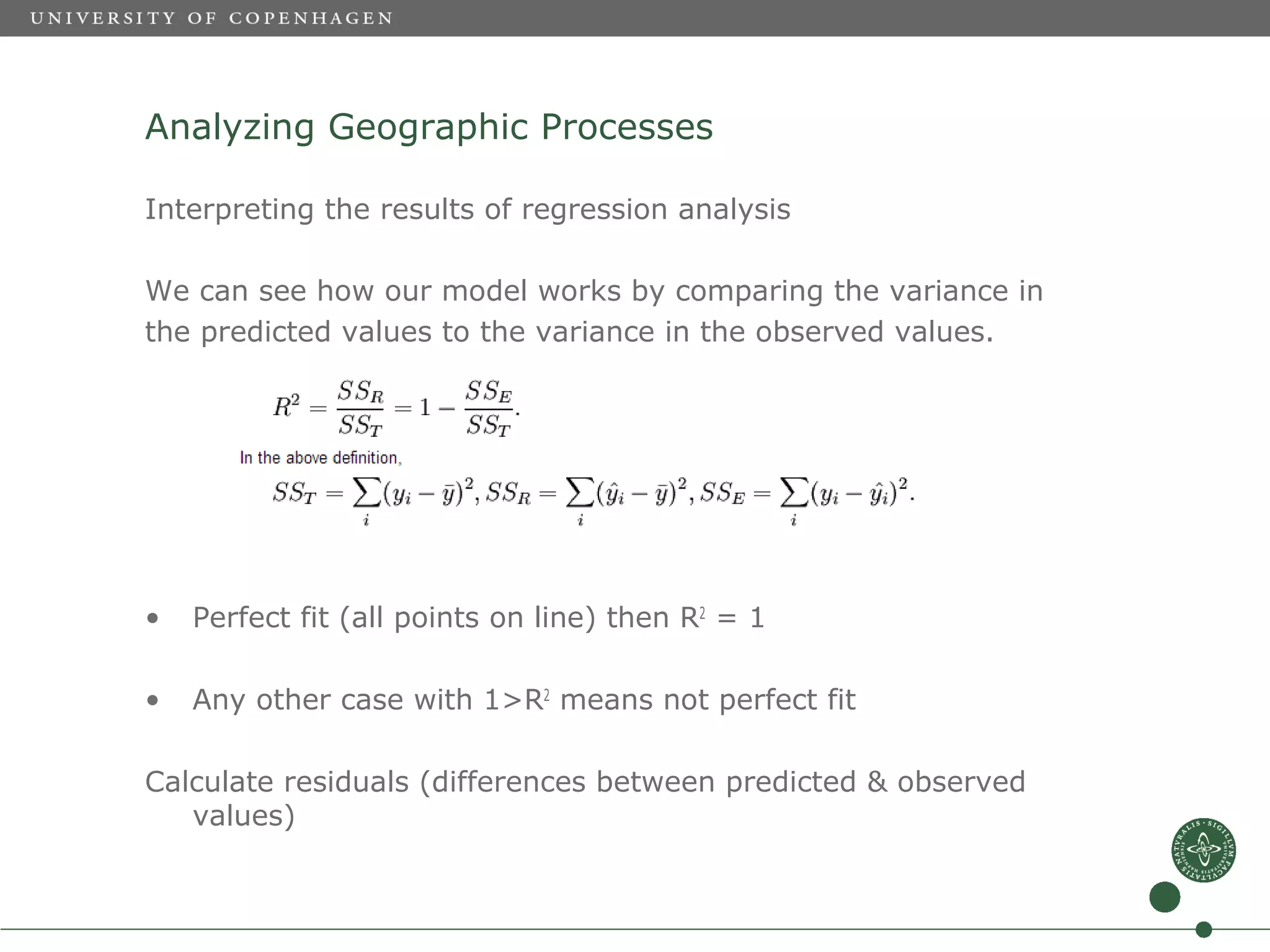 Analyzing Geographic Processes

Interpreting the results of regression analysis

We can see how our model works by comparing the variance in
the predicted values to the variance in the observed values.




•   Perfect fit (all points on line) then R2 = 1

•   Any other case with 1>R2 means not perfect fit

Calculate residuals (differences between predicted & observed
   values)
 