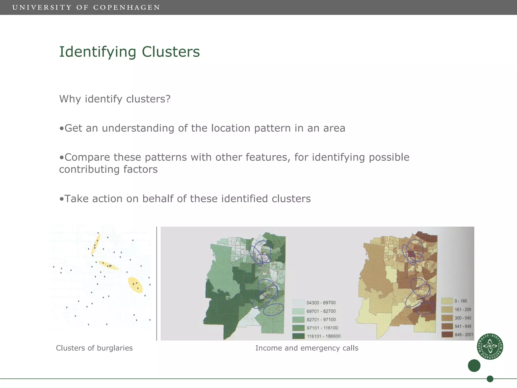 Identifying Clusters


Why identify clusters?

•Get an understanding of the location pattern in an area

•Compare these patterns with other features, for identifying possible
contributing factors

•Take action on behalf of these identified clusters




Clusters of burglaries                 Income and emergency calls
 