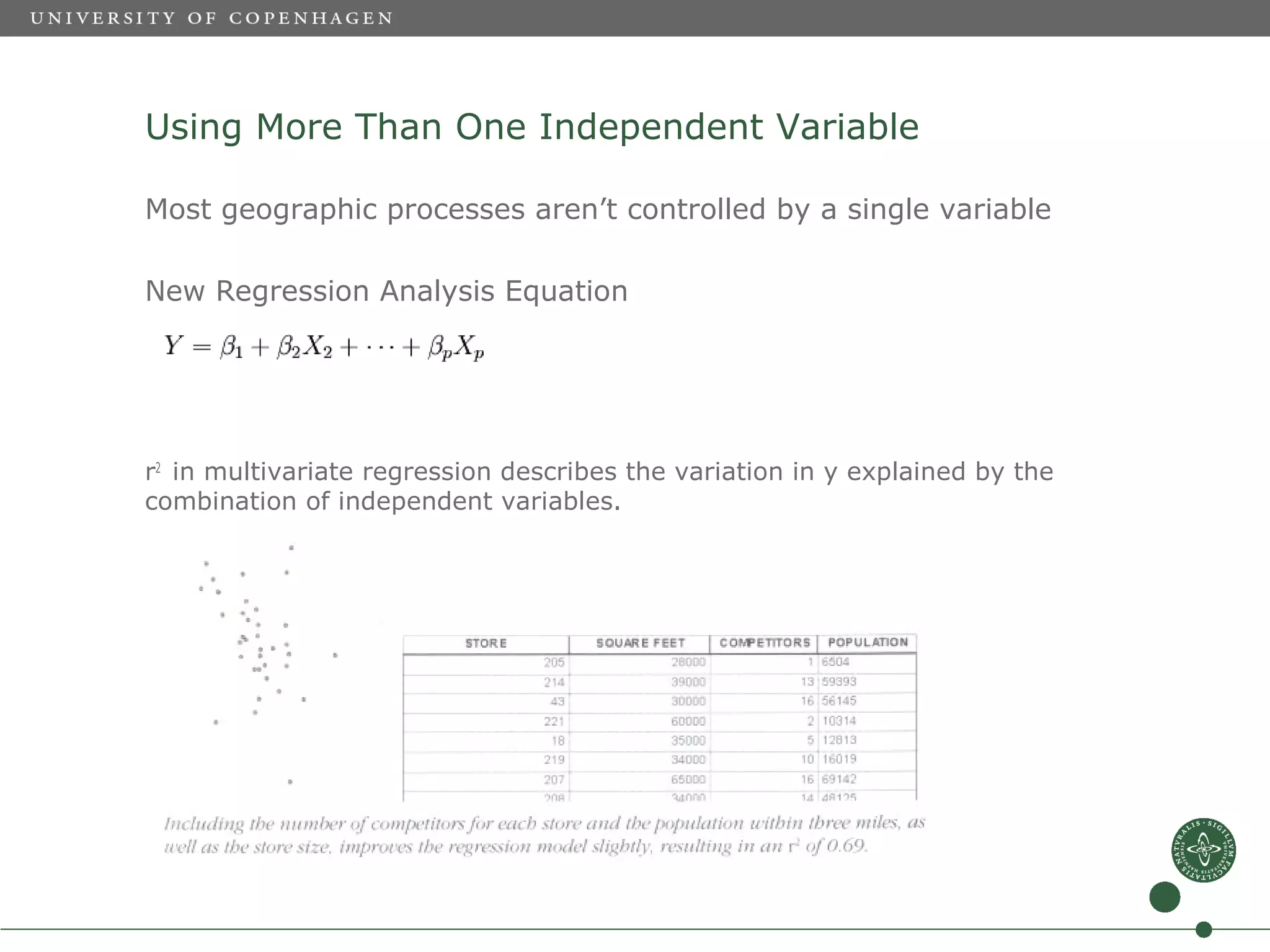 Using More Than One Independent Variable

Most geographic processes aren’t controlled by a single variable

New Regression Analysis Equation




r2 in multivariate regression describes the variation in y explained by the
combination of independent variables.
 