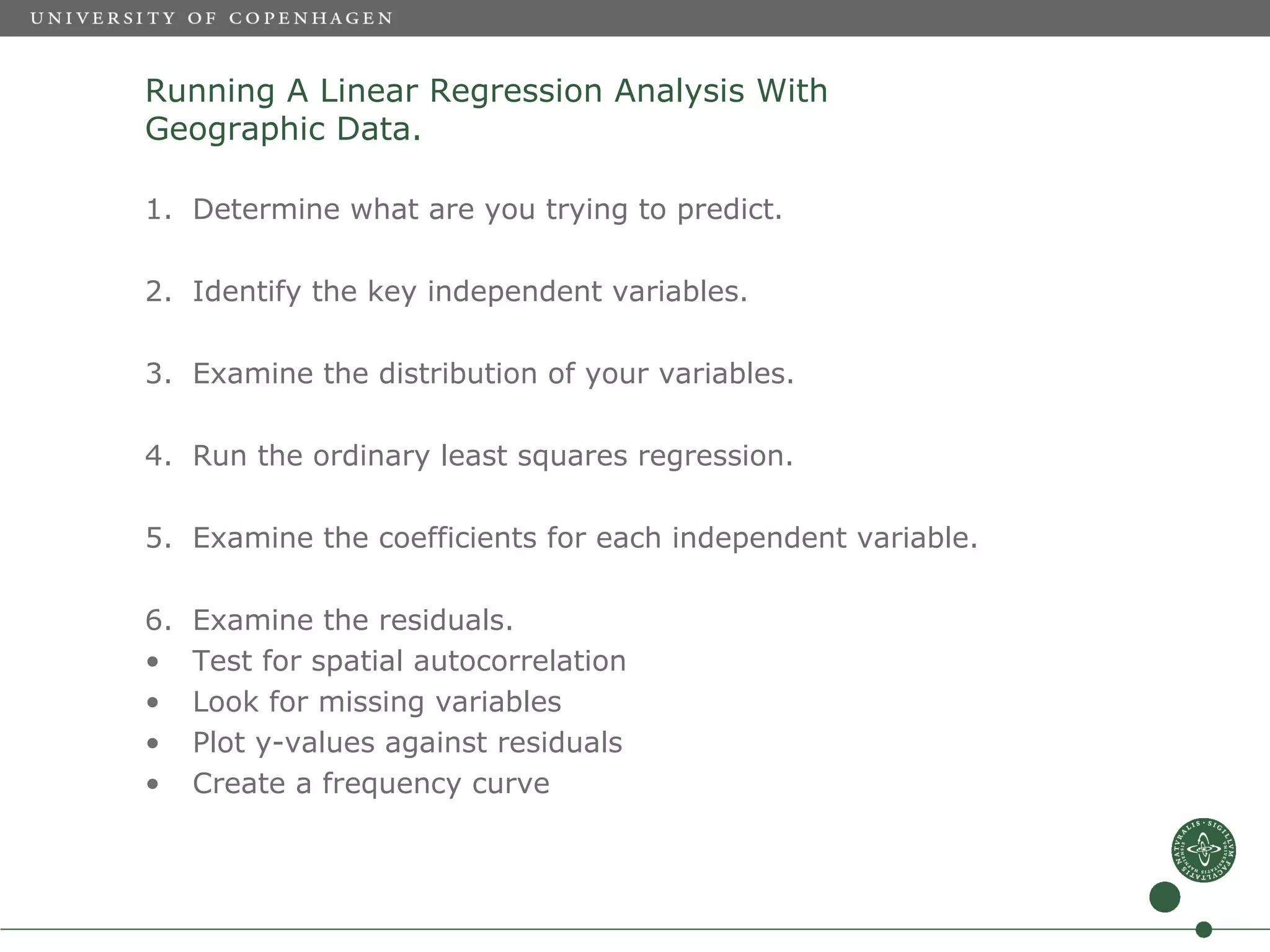 Running A Linear Regression Analysis With
Geographic Data.

1. Determine what are you trying to predict.

2. Identify the key independent variables.

3. Examine the distribution of your variables.

4. Run the ordinary least squares regression.

5. Examine the coefficients for each independent variable.

6.   Examine the residuals.
•    Test for spatial autocorrelation
•    Look for missing variables
•    Plot y-values against residuals
•    Create a frequency curve
 