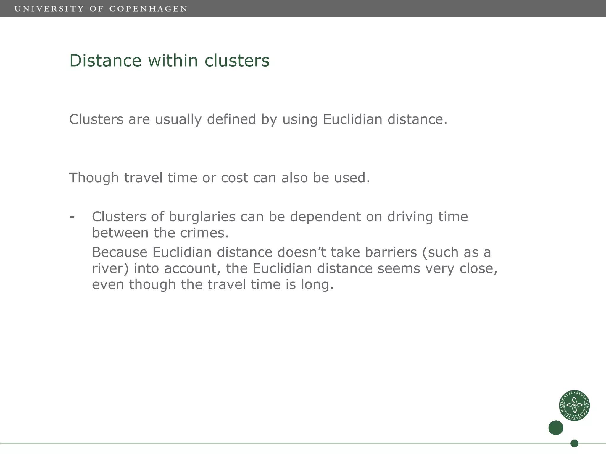 Distance within clusters


Clusters are usually defined by using Euclidian distance.



Though travel time or cost can also be used.

-   Clusters of burglaries can be dependent on driving time
    between the crimes.
    Because Euclidian distance doesn’t take barriers (such as a
    river) into account, the Euclidian distance seems very close,
    even though the travel time is long.
 