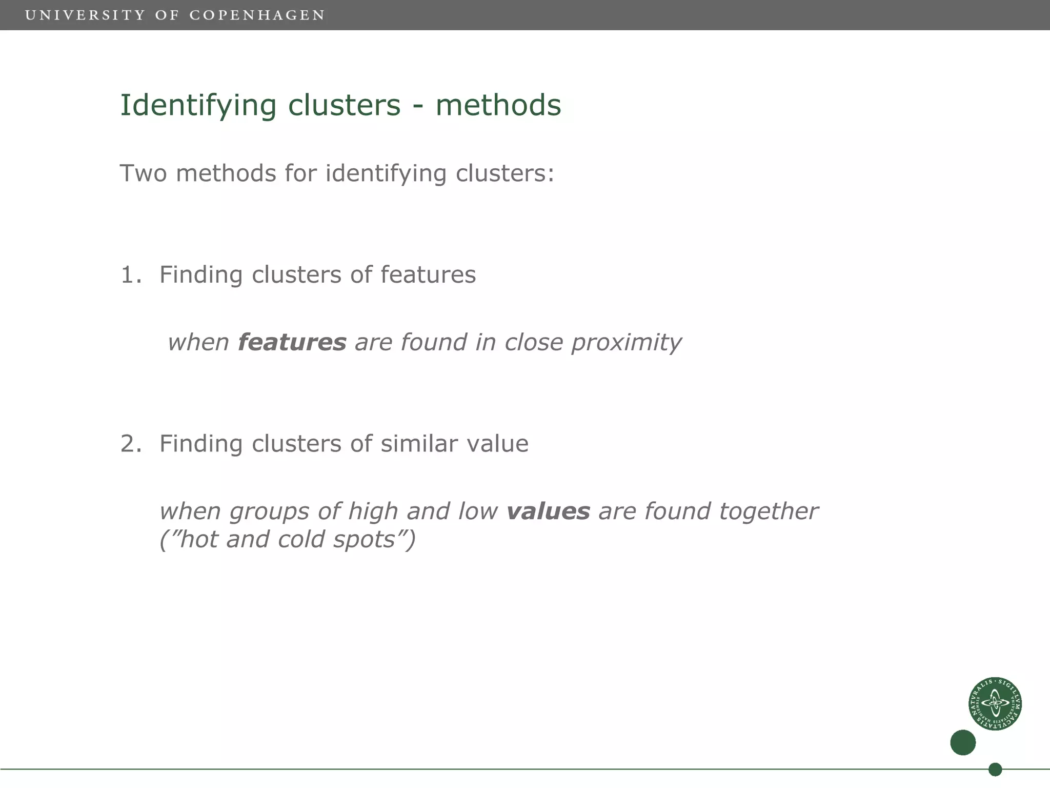 Identifying clusters - methods

Two methods for identifying clusters:



1. Finding clusters of features

    when features are found in close proximity



2. Finding clusters of similar value

   when groups of high and low values are found together
   (”hot and cold spots”)
 