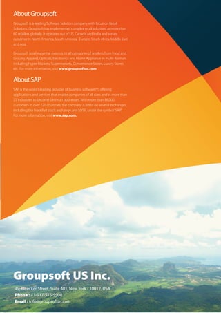 About Groupsoft
Groupsoft is a leading Software Solution company with focus on Retail
Solutions. Groupsoft has implemented complex retail solutions at more than
60 retailers globally. It operates out of US, Canada and India and serves
customer in North America, South America, Europe, South Africa, Middle East
and Asia.

Groupsoft retail expertise extends to all categories of retailers from Food and
Grocery, Apparel, Opticals, Electronics and Home Appliance in multi- formats
including Hyper Markets, Supermarkets, Convenience Stores, Luxury Stores
etc. For more information, visit www.groupsoftus.com


About SAP
SAP is the world’s leading provider of business software(*), oﬀering
applications and services that enable companies of all sizes and in more than
25 industries to become best-run businesses. With more than 86,000
customers in over 120 countries, the company is listed on several exchanges,
including the Frankfurt stock exchange and NYSE, under the symbol “SAP.”
For more information, visit www.sap.com.




Groupsoft US Inc.
49, Bleecker Street, Suite 401, New York - 10012, USA
Phone : +1-917-975-9908
Email : info@groupsoftus.com
 