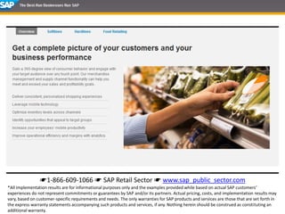 ☛1-866-609-1066 ☛ SAP Retail Sector ☛ www.sap_public_sector.com
*All implementation results are for informational purposes only and the examples provided while based on actual SAP customers’
experiences do not represent commitments or guarantees by SAP and/or its partners. Actual pricing, costs, and implementation results may
vary, based on customer-specific requirements and needs. The only warranties for SAP products and services are those that are set forth in
the express warranty statements accompanying such products and services, if any. Nothing herein should be construed as constituting an
additional warranty.
 