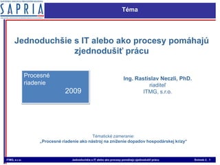 Téma Jednoduchšie s IT alebo ako procesy pomáhajú zjednodušiť prácu Procesné  riadenie 2009 Ing. Rastislav Neczli, PhD. riaditeľ ITMG, s.r.o. Tématické zameranie:  „Procesné riadenie ako nástroj na zníženie dopadov hospodárskej krízy“ 
