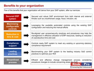 13
Benefits to your organization
Few of the benefits that your organization will derive from your SAP system, after our services:
Secured ERP
system
Leading
practices
Compliance
support
Reduction in
time & cost
Streamlined
process
Secured and robust SAP environment from both internal and external
threats such as unauthorized usage, fraud, intrusion, etc
Re-aligned user access/security practices and procedures may help the
management in effective utilization of ERP resources, leading to reduction
of unproductive time and cost
Controls ready SAP system to meet any existing or upcoming statutory
compliance requirement
Benchmarking your SAP system to the leading industry SoD control
practices to optimize your ROI
Efficient and effective change management process considering
procedural changes to include concerning areas like SoD
Maximizing
configurable
controls
Leveraging the available automated controls using the existing SAP
configuration and reducing the manual efforts
 