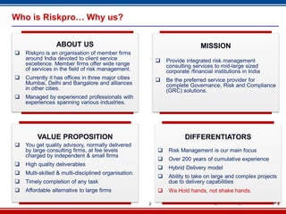 2
Who is Riskpro… Why us?
ABOUT US
 Riskpro is an organisation of member firms
around India devoted to client service
excellence. Member firms offer wide range
of services in the field of risk management.
 Currently it has offices in three major cities
Mumbai, Delhi and Bangalore and alliances
in other cities.
 Managed by experienced professionals with
experiences spanning various industries.
MISSION
 Provide integrated risk management
consulting services to mid-large sized
corporate /financial institutions in India
 Be the preferred service provider for
complete Governance, Risk and Compliance
(GRC) solutions.
VALUE PROPOSITION
 You get quality advisory, normally delivered
by large consulting firms, at fee levels
charged by independent & small firms
 High quality deliverables
 Multi-skilled & multi-disciplined organisation.
 Timely completion of any task
 Affordable alternative to large firms
DIFFERENTIATORS
 Risk Management is our main focus
 Over 200 years of cumulative experience
 Hybrid Delivery model
 Ability to take on large and complex projects
due to delivery capabilities
 We Hold hands, not shake hands.
 