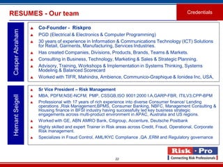 22
RESUMES - Our team
 Co-Founder - Riskpro
 PGD (Electrical & Electronics & Computer Programming)
 30 years of experience in Information & Communications Technology (ICT) Solutions
for Retail, Garments, Manufacturing, Services Industries.
 Has created Companies, Divisions, Products, Brands, Teams & Markets.
 Consulting in Business, Technology, Marketing & Sales & Strategic Planning.
 Advisory, Training, Workshops & Implementation in Systems Thinking, Systems
Modeling & Balanced Scorecard
 Worked with TIFR, Mahindra, Ambience, Communico-Graphique & Ionidea Inc, USA,
CasperAbraham
Credentials
 Sr Vice President – Risk Management
 MBA, PDFM,NSE-NCFM, PMP, CSSGB,ISO 9001:2000 I.A,GARP-FBR, ITILV3,CPP-BPM
 Professional with 17 years of rich experience into diverse Consumer finance/ Lending
operations ,Risk Management,BPMS, Consumer Banking, NBFC, Management Consulting &
Housing finance in BFSI industry having successfully led key business strategic
engagements across multi-product environment in APAC, Australia and US regions.
 Worked with GE, ABN AMRO Bank, Citigroup, Accenture, Deutsche Postbank
 Highly skilled and expert Trainer in Risk areas across Credit, Fraud, Operational, Corporate
Risk management.
 Specializes in Fraud Control, AML/KYC Compliance ,QA ,ERM and Regulatory governance.
HemantSeigell
 