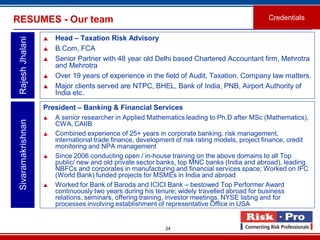 24
RESUMES - Our team
 Head – Taxation Risk Advisory
 B.Com, FCA
 Senior Partner with 48 year old Delhi based Chartered Accountant firm, Mehrotra
and Mehrotra
 Over 19 years of experience in the field of Audit, Taxation, Company law matters.
 Major clients served are NTPC, BHEL, Bank of India, PNB, Airport Authority of
India etc.
RajeshJhalani
Credentials
President – Banking & Financial Services
 A senior researcher in Applied Mathematics leading to Ph.D after MSc (Mathematics),
CWA, CAIIB
 Combined experience of 25+ years in corporate banking, risk management,
international trade finance, development of risk rating models, project finance, credit
monitoring and NPA management
 Since 2006 conducting open / in-house training on the above domains to all Top
public/ new and old private sector banks, top MNC banks (India and abroad), leading
NBFCs and corporates in manufacturing and financial services space; Worked on IFC
(World Bank) funded projects for MSMEs in India and abroad
 Worked for Bank of Baroda and ICICI Bank – bestowed Top Performer Award
continuously two years during his tenure; widely travelled abroad for business
relations, seminars, offering training, investor meetings, NYSE listing and for
processes involving establishment of representative Office in USA
Sivaramakrishnan
 