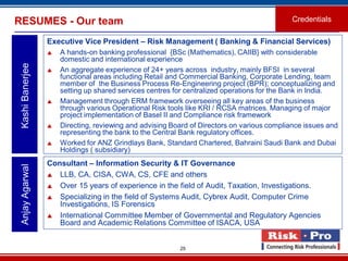 25
Executive Vice President – Risk Management ( Banking & Financial Services)
 A hands-on banking professional {BSc (Mathematics), CAIIB} with considerable
domestic and international experience
 An aggregate experience of 24+ years across industry, mainly BFSI in several
functional areas including Retail and Commercial Banking, Corporate Lending, team
member of the Business Process Re-Engineering project (BPR); conceptualizing and
setting up shared services centres for centralized operations for the Bank in India.
 Management through ERM framework overseeing all key areas of the business
through various Operational Risk tools like KRI / RCSA matrices. Managing of major
project implementation of Basel II and Compliance risk framework
 Directing, reviewing and advising Board of Directors on various compliance issues and
representing the bank to the Central Bank regulatory offices.
 Worked for ANZ Grindlays Bank, Standard Chartered, Bahraini Saudi Bank and Dubai
Holdings ( subsidiary)
KashiBanerjeeRESUMES - Our team Credentials
Consultant – Information Security & IT Governance
 LLB, CA, CISA, CWA, CS, CFE and others
 Over 15 years of experience in the field of Audit, Taxation, Investigations.
 Specializing in the field of Systems Audit, Cybrex Audit, Computer Crime
Investigations, IS Forensics
 International Committee Member of Governmental and Regulatory Agencies
Board and Academic Relations Committee of ISACA, USA
AnjayAgarwal
 