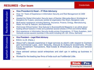 27
RESUMES - Our team Credentials
 Vice President & Head – IT Risk Advisory
 Over 14+ Years of Experience in Information Security and Risk Management & CISM
certified
 Headed the Global Information Security team of Daimler (Mercedes-Benz) Worldwide at
Bangalore for 9 years, previously worked at organization like Wipro, Bangalore Labs
 Multi-sector experience including Banking, Insurance, Finance, Energy, Manufacturing,
Retail, Hi-Tech & Telecom, and Automobile
 Well known Ethical hacker: Was featured in BusinessWorld Magazine in an article about
leading ethical hackers in India and published several articles in Print and Online Media
 Rich experience in Information Security Audits across Corporations, 3rd Party Suppliers, Joint
Ventures across several countries in the world including US, UK, China, Germany
AashishShrivastavRavikiranBhandari
 Vice President – Legal Risk Advisory
 B.B.A. LL.B. (Hons.)
 About half a decade experience in legal services to client’s with respect to Contract
and Commercial Laws, Joint Ventures, Inbound & Outbound Investments, Private
Equity Investment Transactions, Real Estate & Infrastructure, Energy and General
Corporate.
 Have advised various social enterprises and start ups in setting up business in
India.
 Worked for the leading law firms of India such as FoxMandal Little.
 