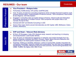 28
RESUMES - Our team Credentials
PhanindraPrakash
 Vice President – Riskpro India
 FCA [India], ACMA [India], CFE [USA], CertIFRS [UK]
 Over 16 years of extensive consulting experience which includes financial & systems audit,
process transformation, implementation of internal controls, SOX compliance, fraud audits
& due diligence, US-India taxation
 Engaged in consulting roles as trusted advisor to finance, internal audit and information
technology executives of multiple Fortune 1000 companies with project sites in US,
Canada, Europe & Asia
 Worked with E&Y and Deloitte Consulting in USA
 Some of the major clients served internationally are GE Capital, UBS, McKesson, Eaton,
Imation, Albertsons,
 EVP and Head – Telecom Risk Advisory
 M.Tech, IIT Kharagpur, India; IES; Doctoral study, research and teaching in Linkoping
University/Sweden; Lead Auditor (BVQI).
 Over 30 years on International experience in networks and mobile Handsets from top
global companies /institutes like ISRO, Ericsson, Nokia, Nokia Siemens Networks and
based mostly in its head quarter locations in India, EU, USA.
 Expertise: Setting up capability, behaviour, culture in turning Risk, Quality, Innovation for
competitive advantage, customer delight and sustainability; key skill sets are Engagement,
Handholding, Coaching, Mentoring and lot of best practices, benchmarking/standards like
CMMI, TL9000, Six Sigma, ISO, SAS 70 etc.
AsokSit
 