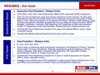29
RESUMES - Our team Credentials
SiddharthaGhosh
 Executive Vice President – Riskpro India
 CPA (USA), ACA, ACS, Grad CWA (India), MBA (USA), Associate ICPAS (Singapore)
 Over 25 years of extensive audit and industry experience which includes 19 years with
Rolls-Royce India Pvt Ltd at New Delhi and its associate and parent companies of Rolls-
Royce in UK, USA and Singapore in all aspects of Finance, Taxation, Audit, Banking, Legal,
Company Secretarial, Statutory compliances and due diligence, Internal Control, ESOP,
Budgets, Cashflows, Forecasts, MIS Reporting, HR, Expatriate & Office Administration,
Payroll, IT, Retirement Funds Administration, Shared Services, Project Accounts, etc.
 Worked with Price Waterhouse Coopers for 4 years with reputed MNCs, banks, Indian
corporate houses
 Worked with McNally Bharat Engineering Company Ltd for 4 years
PritiTawari
 Vice President – Riskpro India
 B. Com, ACA, Dip. IFRS
 Over 6 years of extensive audit and industry experience in all aspects of Finance, Taxation,
Audit, Legal, Company Secretarial, Statutory compliances and due diligence, Internal
Control, Budgets, Cash flows, Forecasts, MIS Reporting, HR, Expatriate & Office
Administration, Payroll, IT, Project Accounts, etc.
 Worked with Price Waterhouse Coopers for 3 years in audit & assurance for reputed
MNCs, Indian corporate houses.
 Engage in own practice since 2010 specialize in outsourcing of finance department in mid
size MNCs and consultation in Indirect Taxes and Management Reporting
 