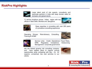 3
RiskPro Highlights
Large talent pool of risk experts, consultants and
associate partners in India with deep domain skills for
domestic and global clients
11 service locations across Indian region with key
offices in New Delhi, Mumbai and Bangalore
Deep expertise in consulting with over 200 years
of cumulative consulting experience
Operating Groups: Risk-Advisory, Consulting,
Training & HCMS
Service Lines : Credit, Operational, Fraud Risks,
ERM, Regulatory Compliance, Outsourcing
Management, Corporate governance
We are fastest growing risk consulting company
and have realistic plans to capture coming
opportunities while competing with Big - 4’s for
superior, unmatched, low cost services to our
clients
 