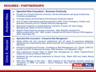 31
 Specialist Risk Consultant – Business Continuity
 Founder and 15-year Chairman of Survive, the first international user group for Business
Continuity professionals
 Founding director and first Fellow of the Business Continuity Institute
 Over 25 years international consulting expertise in Risk, Crisis, Emergency, Incident, and
Business Continuity and ICT Disaster Recovery Management
 Multi-sector experience including Banking, Insurance, Finance, Oil, Gas, Energy,
Manufacturing, Retail, Hi-Tech & Telecom
 Western Press Award for services to business, 1994; BCI/CIR nomination for
lifetime achievement in BC, 1999, London; inducted into BC Hall of Fame by CPM magazine,
2004, Washington DC.
AndrewHilesRESUMES - PARTNERSHIPS
 Specialist Risk Consultant – Enterprise Risk Management
 Highly skilled risk and insurance professional with 25 years of experience designing,
developing and implementing large, global corporate risk management programs for Fortune
500 firms.
 Principal Consultant and Founder - Excellence in Risk Management, LLC. (Texas, USA) Co-
founder and EVP, Professional Services, rPM3 Solutions, LLC (Maryland, USA).
 Past experiences include Head of Global Risk Management for USAA, PepsiCo/Tricon
Global and American National Red Cross
 Additional risk and insurance experience at Verizon Corp,. Marsh USA and Liberty Mutual
Insurance Co.
 2004 Risk Manager of the Year – 2007 recipient of the Alexander Hamilton Award for
“Excellence in ERM” (at USAA) – former President, Risk and Insurance Management
Society, Inc.
ChrisE.Mandel
 