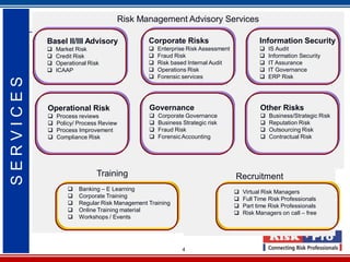 4
Risk Management Advisory Services
Training Recruitment
Basel II/III Advisory
 Market Risk
 Credit Risk
 Operational Risk
 ICAAP
Corporate Risks
 Enterprise Risk Assessment
 Fraud Risk
 Risk based Internal Audit
 Operations Risk
 Forensic services
Information Security
 IS Audit
 Information Security
 IT Assurance
 IT Governance
 ERP Risk
Operational Risk
 Process reviews
 Policy/ Process Review
 Process Improvement
 Compliance Risk
Governance
 Corporate Governance
 Business Strategic risk
 Fraud Risk
 Forensic Accounting
Other Risks
 Business/Strategic Risk
 Reputation Risk
 Outsourcing Risk
 Contractual Risk
 Banking – E Learning
 Corporate Training
 Regular Risk Management Training
 Online Training material
 Workshops / Events
 Virtual Risk Managers
 Full Time Risk Professionals
 Part time Risk Professionals
 Risk Managers on call – free
SERVICES
 