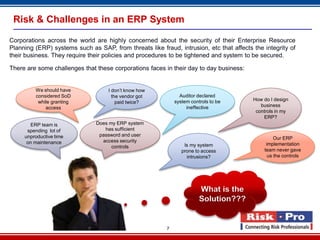 7
Risk & Challenges in an ERP System
Corporations across the world are highly concerned about the security of their Enterprise Resource
Planning (ERP) systems such as SAP, from threats like fraud, intrusion, etc that affects the integrity of
their business. They require their policies and procedures to be tightened and system to be secured.
There are some challenges that these corporations faces in their day to day business:
We should have
considered SoD
while granting
access
Does my ERP system
has sufficient
password and user
access security
controls
I don’t know how
the vendor got
paid twice?
ERP team is
spending lot of
unproductive time
on maintenance
Is my system
prone to access
intrusions?
Auditor declared
system controls to be
ineffective
Our ERP
implementation
team never gave
us the controls
How do I design
business
controls in my
ERP?
What is the
Solution???
 