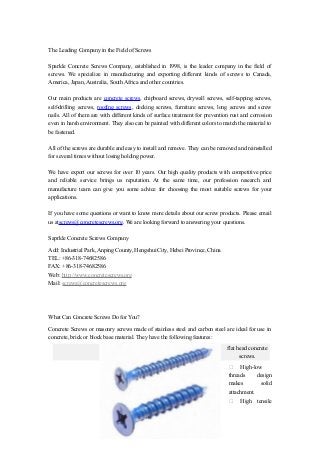 The Leading Company in the Field of Screws
Sparkle Concrete Screws Company, established in 1998, is the leader company in the field of
screws. We specialize in manufacturing and exporting different kinds of screws to Canada,
America, Japan, Australia, South Africa and other countries.
Our main products are concrete screws, chipboard screws, drywall screws, self-tapping screws,
self-drilling screws, roofing screws, decking screws, furniture screws, long screws and screw
nails. All of them are with different kinds of surface treatment for prevention rust and corrosion
even in harsh environment. They also can be painted with different colors to match the material to
be fastened.
All of the screws are durable and easy to install and remove. They can be removed and reinstalled
for several times without losing holding power.
We have export our screws for over 10 years. Our high quality products with competitive price
and reliable service brings us reputation. At the same time, our profession research and
manufacture team can give you some advice for choosing the most suitable screws for your
applications.
If you have some questions or want to know more details about our screw products. Please email
us atscrews@concretescrews.org. We are looking forward to answering your questions.
Saprkle Concrete Screws Company
Add: Industrial Park, Anping County, Hengshui City, Hebei Province, China
TEL: +86-318-74682586
FAX: +86-318-74682586
Web: http://www.concretescrews.org
Mail: screws@concretescrews.org
What Can Concrete Screws Do for You?
Concrete Screws or masonry screws made of stainless steel and carbon steel are ideal for use in
concrete, brick or block base material. They have the following features:
flat head concrete
screws.
 High-low
threads design
makes solid
attachment.
 High tensile
 