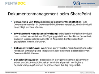 Dokumentenmanagement beim SharePoint Verwaltung von Dokumenten in Dokumentbibliotheken:  Alle Dokumente werden in Dokumentbibliotheken verwaltet, die individuell berechtigt werden können. Erweiterbare Metadatenverwaltung:  Metadaten werden individuell oder zentral verwaltet zur Verfügung gestellt und bei Bedarf erweitert. Dadurch lassen sich Dokumente in Ansichten kontextspezifisch gruppieren, filtern, sortieren.  Dokumentworkflows:  Workflows zur Freigabe, Veröffentlichung oder Feedback Einholung sind integrative aber optionale Bestandteile von Dokumentbibliotheken. Benachrichtigungen:  Besonders in der gemeinsamen Zusammen-arbeit an Dokumentbibliotheken wird die allgemein verfügbare Benachrichtigungsfunktion des SharePoint häufig eingesetzt. 