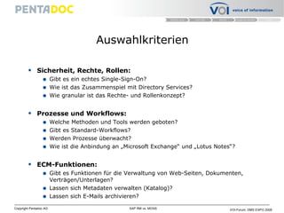 Auswahlkriterien Sicherheit, Rechte, Rollen: Gibt es ein echtes Single-Sign-On? Wie ist das Zusammenspiel mit Directory Services? Wie granular ist das Rechte- und Rollenkonzept?  Prozesse und Workflows: Welche Methoden und Tools werden geboten? Gibt es Standard-Workflows? Werden Prozesse überwacht? Wie ist die Anbindung an „Microsoft Exchange“ und „Lotus Notes“? ECM-Funktionen: Gibt es Funktionen für die Verwaltung von Web-Seiten, Dokumenten, Verträgen/Unterlagen? Lassen sich Metadaten verwalten (Katalog)? Lassen sich E-Mails archivieren? 
