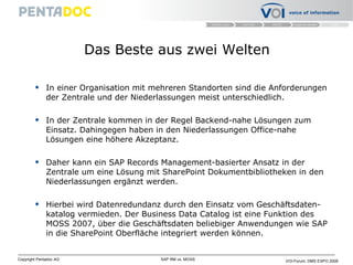 Das Beste aus zwei Welten In einer Organisation mit mehreren Standorten sind die Anforderungen der Zentrale und der Niederlassungen meist unterschiedlich.  In der Zentrale kommen in der Regel Backend-nahe Lösungen zum Einsatz. Dahingegen haben in den Niederlassungen Office-nahe Lösungen eine höhere Akzeptanz. Daher kann ein SAP Records Management-basierter Ansatz in der Zentrale um eine Lösung mit SharePoint Dokumentbibliotheken in den Niederlassungen ergänzt werden. Hierbei wird Datenredundanz durch den Einsatz vom Geschäftsdaten-katalog vermieden. Der Business Data Catalog ist eine Funktion des MOSS 2007, über die Geschäftsdaten beliebiger Anwendungen wie SAP in die SharePoint Oberfläche integriert werden können. 