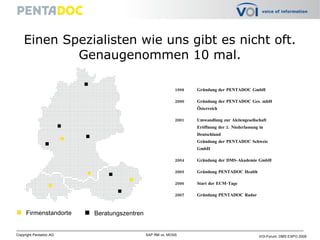Einen Spezialisten wie uns gibt es nicht oft. Genaugenommen 10 mal. 1998 Gründung der PENTADOC GmbH 2000 Gründung der PENTADOC Ges. mbH Österreich 2001 Umwandlung zur Aktiengesellschaft  Eröffnung der 2. Niederlassung in  Deutschland Gründung der PENTADOC Schweiz  GmbH 2004 Gründung der DMS-Akademie GmbH 2005 Gründung PENTADOC Health 2006 Start der ECM-Tage 2007  Gründung PENTADOC Radar Firmenstandorte Beratungszentren 